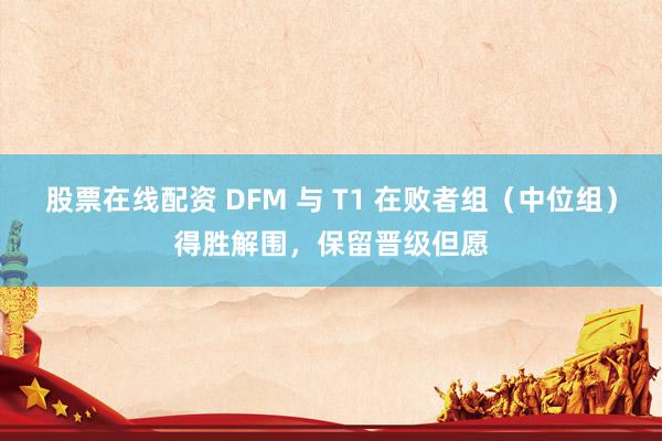 股票在线配资 DFM 与 T1 在败者组（中位组）得胜解围，保留晋级但愿