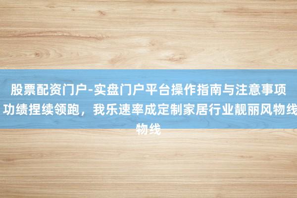 股票配资门户-实盘门户平台操作指南与注意事项 功绩捏续领跑，我乐速率成定制家居行业靓丽风物线