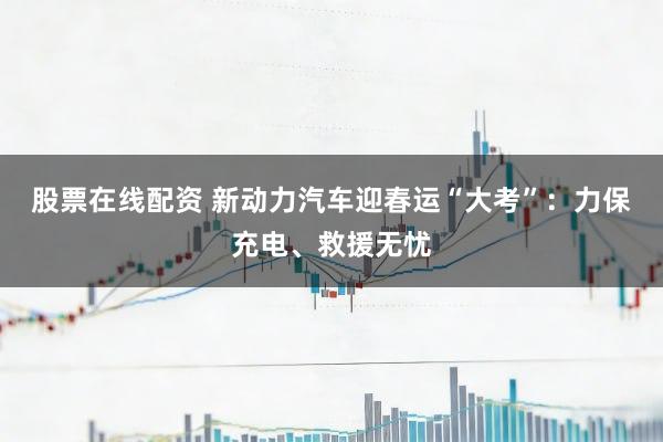 股票在线配资 新动力汽车迎春运“大考”：力保充电、救援无忧