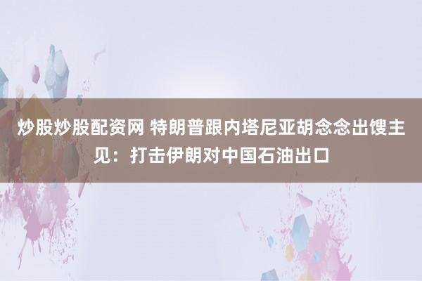 炒股炒股配资网 特朗普跟内塔尼亚胡念念出馊主见：打击伊朗对中国石油出口