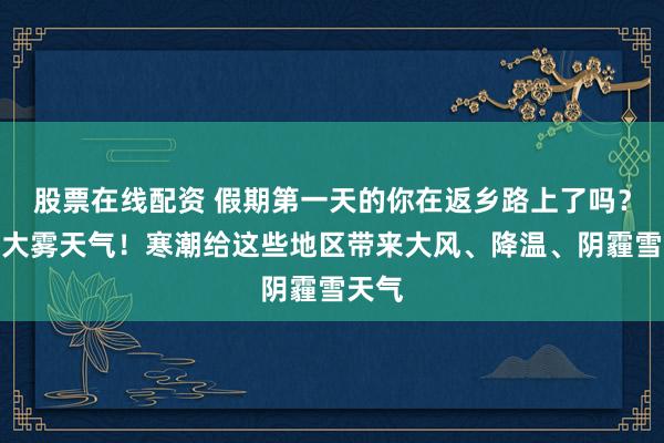 股票在线配资 假期第一天的你在返乡路上了吗？闪耀大雾天气！寒潮给这些地区带来大风、降温、阴霾雪天气