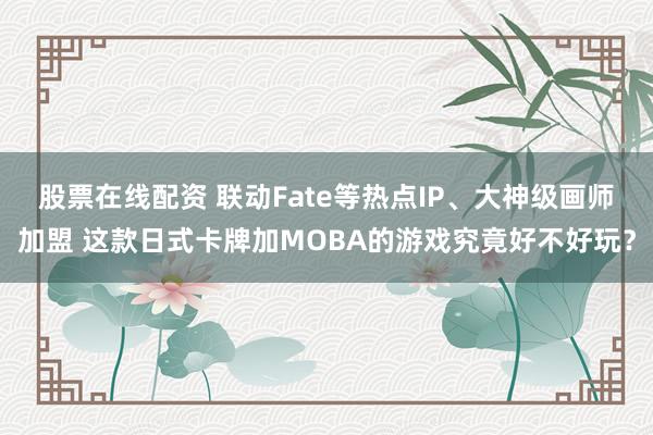 股票在线配资 联动Fate等热点IP、大神级画师加盟 这款日式卡牌加MOBA的游戏究竟好不好玩？