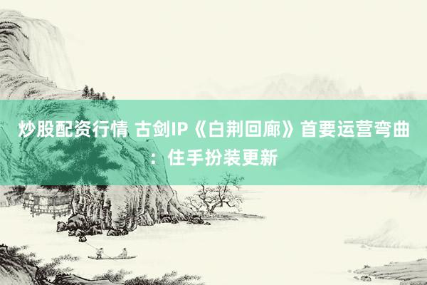 炒股配资行情 古剑IP《白荆回廊》首要运营弯曲：住手扮装更新