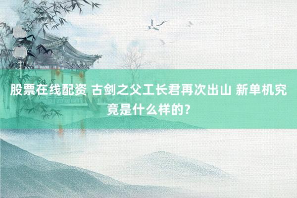 股票在线配资 古剑之父工长君再次出山 新单机究竟是什么样的？