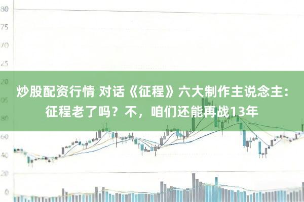 炒股配资行情 对话《征程》六大制作主说念主：征程老了吗？不，咱们还能再战13年