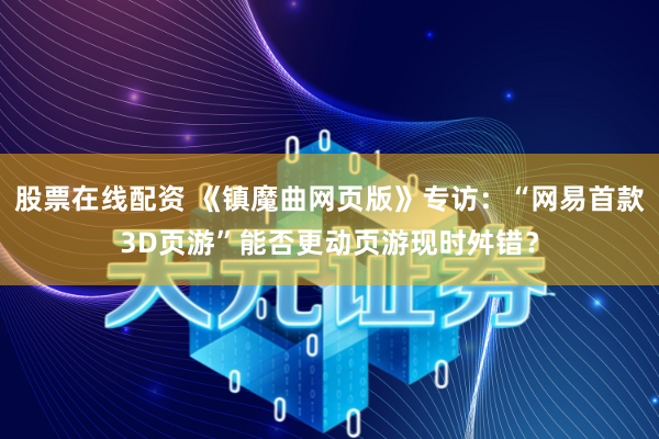 股票在线配资 《镇魔曲网页版》专访：“网易首款3D页游”能否更动页游现时舛错？