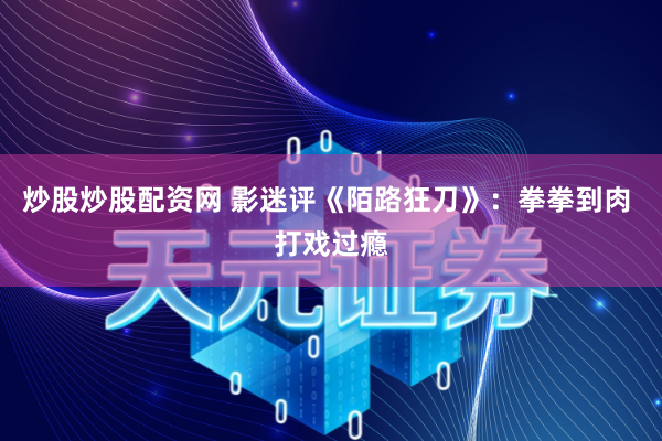 炒股炒股配资网 影迷评《陌路狂刀》：拳拳到肉 打戏过瘾