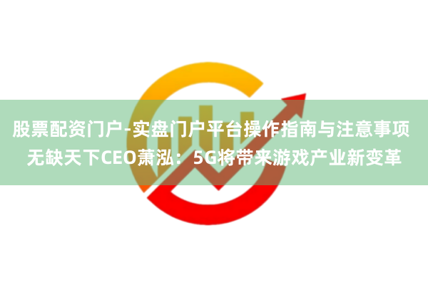 股票配资门户-实盘门户平台操作指南与注意事项 无缺天下CEO萧泓：5G将带来游戏产业新变革