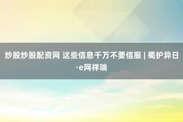 炒股炒股配资网 这些信息千万不要信服 | 蜀护异日·e网祥瑞