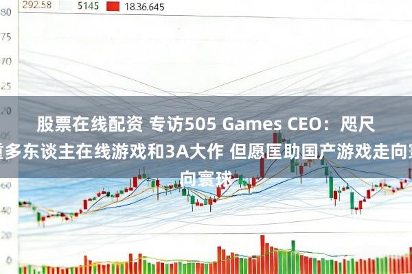 股票在线配资 专访505 Games CEO：咫尺侧重多东谈主在线游戏和3A大作 但愿匡助国产游戏走向寰球