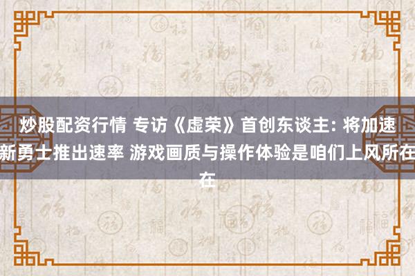 炒股配资行情 专访《虚荣》首创东谈主: 将加速新勇士推出速率 游戏画质与操作体验是咱们上风所在
