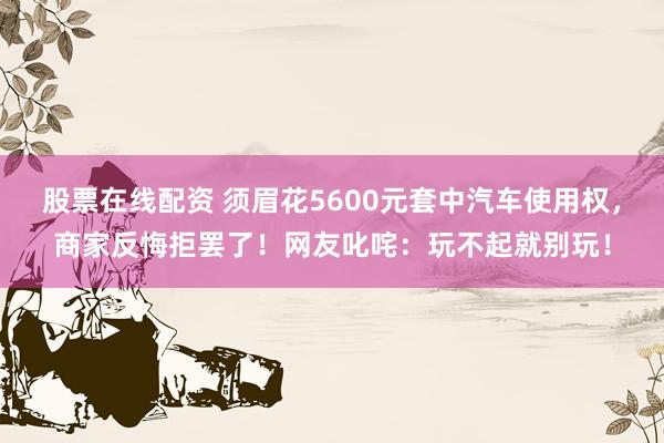 股票在线配资 须眉花5600元套中汽车使用权，商家反悔拒罢了！网友叱咤：玩不起就别玩！