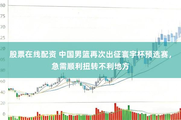 股票在线配资 中国男篮再次出征寰宇杯预选赛，急需顺利扭转不利地方