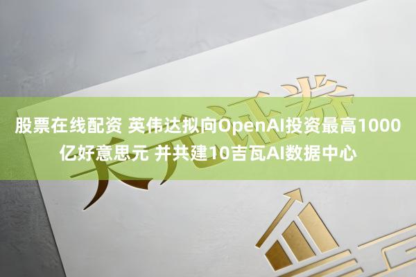 股票在线配资 英伟达拟向OpenAI投资最高1000亿好意思元 并共建10吉瓦AI数据中心
