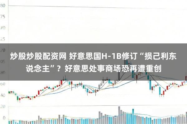 炒股炒股配资网 好意思国H-1B修订“损己利东说念主”？好意思处事商场恐再遭重创