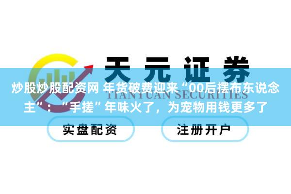炒股炒股配资网 年货破费迎来“00后摆布东说念主”：“手搓”年味火了，为宠物用钱更多了