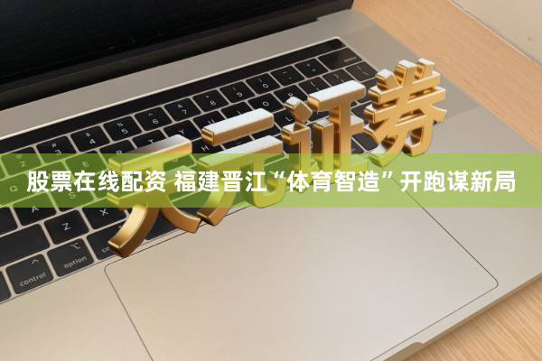 股票在线配资 福建晋江“体育智造”开跑谋新局