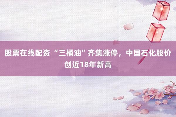股票在线配资 “三桶油”齐集涨停，中国石化股价创近18年新高