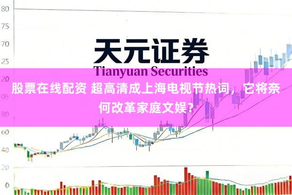 股票在线配资 超高清成上海电视节热词，它将奈何改革家庭文娱？