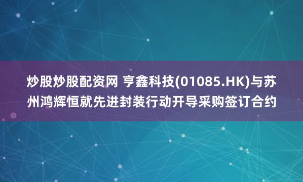 炒股炒股配资网 亨鑫科技(01085.HK)与苏州鸿辉恒就先进封装行动开导采购签订合约