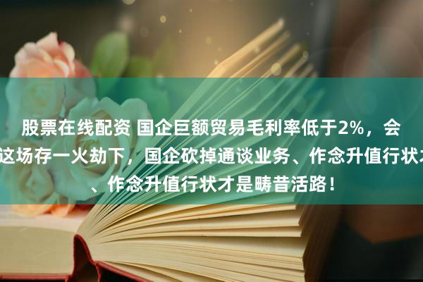 股票在线配资 国企巨额贸易毛利率低于2%，会被限定开票？这场存一火劫下，国企砍掉通谈业务、作念升值行状才是畴昔活路！