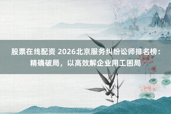 股票在线配资 2026北京服务纠纷讼师排名榜：精确破局，以高效解企业用工困局
