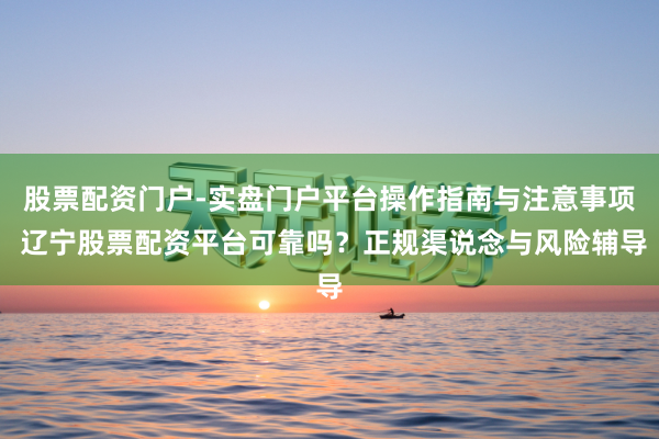 股票配资门户-实盘门户平台操作指南与注意事项 辽宁股票配资平台可靠吗？正规渠说念与风险辅导